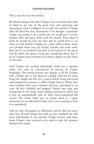 CASPAR ADDYMAN
18
That is just the way the world is.
He liked looking at the little Crispies, but even better than that
he liked to get one of the good ones and squeezing and
squeezing it until it collapsed in on itself in a cloud of Crispie
dust. He liked the dust. Sometimes if he thought a particular
Crispie was going to be a good one, he would put it on the
kitchen table and press down with his thumb. Now when it
burst he would not lose any dust and he could look to see
what was left behind. Crispies are a pale yellow colour, when
you crushed them you got Crispie crumbs and some white
dust, but if you looked at the dust in the bottom of the bag it
was all yellow. He spent a long time wondering about this. A
lot of Crispies were crushed as he tried to figure out the secret
of the dust.
Each Crispie was crushed individually. Each was a separate
entity. For each he constructed its history, its Crispie
biography. This turned boring very quickly as all the Crispies
had a similar tale to tell. Born in a paddy field far, far away,
living the simple rice life for a season before being harvested
and transported overseas to a Rice Crispie factory. Where they
were fortified with seven vitamins and iron, and baked in an
oven till they bubbled and popped. Packed into bags and
transported to the shop, some settling occurred in transit but
it was an unremarkable part of their trans-continental life
stories. The whole thing was, no doubt about it, a great
adventure for an individual Crispie, but it was wearying to hear
it so repetitively.
And yet they all popped so differently and he did not know
why, they all lead similar lives and yet they bubbled up with
great individuality. It was another Crispie mystery and many
more Crispies were crushed as he tried to spot the patterns
behind their variety.
 