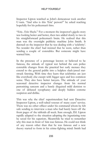 HELP YOURSELF
235
Inspector Lipton watched as John’s demeanour took another
U-turn. “And who is this ‘Eric’ person?” he asked reaching
hopefully for his policeman’s biro.
“Eric.. Eric Hayle.” For a moment the inspector’s gigolo story
was looking better and better, then two added slowly to two in
his straightforward policeman’s brain. He realised that this
man was the overnight publicity machine John Smith. It
dawned on the inspector that he was dealing with a ‘celebrity’.
No wonder the chief had insisted that he went, rather than
sending a couple of constables. But someone might have
warned him.
In the presence of a personage known or believed to be
famous, the attitude of typical wet behind the ears police
constable changes from the practical but surly menace they
extend to the general public into a helpless slack-jawed star-
struck fawning. With time they learn that celebrities are just
like everybody else except with bigger egos and less common
sense. They also have better lawyers. The attitude of your
seasoned detective inspector changes from his normal
patronising sarcasm and a barely disguised mild derision to
one of debased sycophancy and deeply hidden extreme
suspicion and dislike.
This was why the chief superintendent had sent Detective
Inspector Lipton, a well-salted veteran of many years’ service.
There was no other officer under his command whom he felt
safe sending to interview a man who had barely been off the
front pages of the tabloids all week. Sure enough, D.I. Lipton
rapidly adapted to the situation adopting the ingratiating tone
he saved for his superiors. Meanwhile he tried to remember
why this man in front of him was famous. He could not think
of any reason other than that he was famous and a new
theory started to form in his crime-fighting mind: Smith had
 