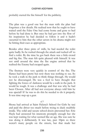 CASPAR ADDYMAN
236
probably started the fire himself for the publicity.
•
The plan was a good one but the man with the plan had
forgotten a few details. He realised now that he ought to have
waited until the False One had come home and gone to bed
before he had done it. But once he had got into the flow of
his inspiration he had decided to follow it and it hadn’t
occurred to him that the other actors in his drama might not
be hitting their cues as appropriate.
Besides after three pints of milk, he had needed the toilet
quite badly. So he rushed through the attack and rushed off to
find a toilet. By the time he got back there was a little crowd
and big fire. The man felt quite pleased with himself. It was
not until around the time the fire engine arrived that he
realised the Enemy had escaped again.
The firemen were very quickly in control of the fire. The
flames had been pretty but now there was nothing to see. So
he took a walk in the park to think things through. He would
not be discouraged. He was a fool to have thought that
fighting the forces of darkness would be a walk in the park. It
would be tough. It was a challenge and that was why he had
been Chosen. After all had not everyone always told him he
was special? If he was to do this he needed to do it properly.
It was time step up a gear.
¢ ?
Shona had arrived at Saint Helena’s School for Girls by taxi
and paid the driver too much before trying to duck stealthily
inside. The solid and secure school-doors prevented her. Eric
Hayle had answered his intercom promptly enough but she
was kept waiting for what seemed like an age. She was sure he
was doing it deliberately. It was late, past 10pm so there
weren’t many people on the streets, but that made her
 