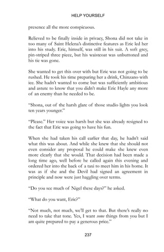 HELP YOURSELF
237
presence all the more conspicuous.
Relieved to be finally inside in privacy, Shona did not take in
too many of Saint Helena’s distinctive features as Eric led her
into his study. Eric, himself, was still in his suit. A soft grey,
pin-striped three piece, but his waistcoat was unbuttoned and
his tie was gone.
She wanted to get this over with but Eric was not going to be
rushed. He took his time preparing her a drink, Chinzano with
ice. She hadn’t wanted to come but was sufficiently ambitious
and astute to know that you didn’t make Eric Hayle any more
of an enemy than he needed to be.
“Shona, out of the harsh glare of those studio lights you look
ten years younger.”
“Please.” Her voice was harsh but she was already resigned to
the fact that Eric was going to have his fun.
When she had taken his call earlier that day, he hadn’t said
what this was about. And while she knew that she should not
even consider any proposal he could make she knew even
more clearly that she would. That decision had been made a
long time ago, well before he called again this evening and
ordered her into the back of a taxi to meet him in his home. It
was as if she and the Devil had signed an agreement in
principle and now were just haggling over terms.
“Do you see much of Nigel these days?” he asked.
“What do you want, Eric?”
“Not much, not much, we’ll get to that. But there’s really no
need to take that tone. Yes, I want some things from you but I
am quite prepared to pay a generous price.”
 