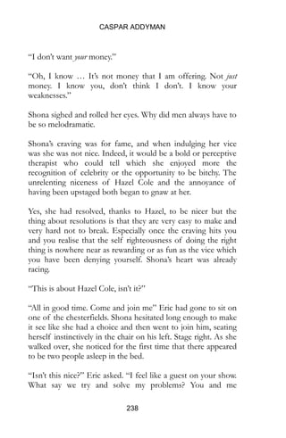 CASPAR ADDYMAN
238
“I don’t want your money.”
“Oh, I know … It’s not money that I am offering. Not just
money. I know you, don’t think I don’t. I know your
weaknesses.”
Shona sighed and rolled her eyes. Why did men always have to
be so melodramatic.
Shona’s craving was for fame, and when indulging her vice
was she was not nice. Indeed, it would be a bold or perceptive
therapist who could tell which she enjoyed more the
recognition of celebrity or the opportunity to be bitchy. The
unrelenting niceness of Hazel Cole and the annoyance of
having been upstaged both began to gnaw at her.
Yes, she had resolved, thanks to Hazel, to be nicer but the
thing about resolutions is that they are very easy to make and
very hard not to break. Especially once the craving hits you
and you realise that the self righteousness of doing the right
thing is nowhere near as rewarding or as fun as the vice which
you have been denying yourself. Shona’s heart was already
racing.
“This is about Hazel Cole, isn’t it?”
“All in good time. Come and join me” Eric had gone to sit on
one of the chesterfields. Shona hesitated long enough to make
it see like she had a choice and then went to join him, seating
herself instinctively in the chair on his left. Stage right. As she
walked over, she noticed for the first time that there appeared
to be two people asleep in the bed.
“Isn’t this nice?” Eric asked. “I feel like a guest on your show.
What say we try and solve my problems? You and me
 