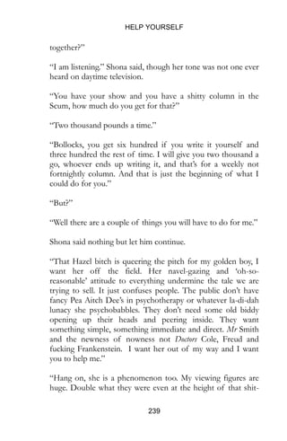 HELP YOURSELF
239
together?”
“I am listening.” Shona said, though her tone was not one ever
heard on daytime television.
“You have your show and you have a shitty column in the
Scum, how much do you get for that?”
“Two thousand pounds a time.”
“Bollocks, you get six hundred if you write it yourself and
three hundred the rest of time. I will give you two thousand a
go, whoever ends up writing it, and that’s for a weekly not
fortnightly column. And that is just the beginning of what I
could do for you.”
“But?”
“Well there are a couple of things you will have to do for me.”
Shona said nothing but let him continue.
“That Hazel bitch is queering the pitch for my golden boy, I
want her off the field. Her navel-gazing and ‘oh-so-
reasonable’ attitude to everything undermine the tale we are
trying to sell. It just confuses people. The public don’t have
fancy Pea Aitch Dee’s in psychotherapy or whatever la-di-dah
lunacy she psychobabbles. They don’t need some old biddy
opening up their heads and peering inside. They want
something simple, something immediate and direct. Mr Smith
and the newness of nowness not Doctors Cole, Freud and
fucking Frankenstein. I want her out of my way and I want
you to help me.”
“Hang on, she is a phenomenon too. My viewing figures are
huge. Double what they were even at the height of that shit-
 