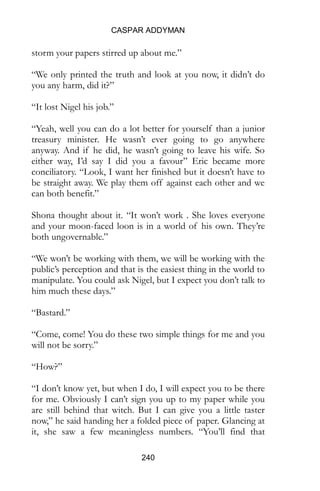 CASPAR ADDYMAN
240
storm your papers stirred up about me.”
“We only printed the truth and look at you now, it didn’t do
you any harm, did it?”
“It lost Nigel his job.”
“Yeah, well you can do a lot better for yourself than a junior
treasury minister. He wasn’t ever going to go anywhere
anyway. And if he did, he wasn’t going to leave his wife. So
either way, I’d say I did you a favour” Eric became more
conciliatory. “Look, I want her finished but it doesn’t have to
be straight away. We play them off against each other and we
can both benefit.”
Shona thought about it. “It won’t work . She loves everyone
and your moon-faced loon is in a world of his own. They’re
both ungovernable.”
“We won’t be working with them, we will be working with the
public’s perception and that is the easiest thing in the world to
manipulate. You could ask Nigel, but I expect you don’t talk to
him much these days.”
“Bastard.”
“Come, come! You do these two simple things for me and you
will not be sorry.”
“How?”
“I don’t know yet, but when I do, I will expect you to be there
for me. Obviously I can’t sign you up to my paper while you
are still behind that witch. But I can give you a little taster
now,” he said handing her a folded piece of paper. Glancing at
it, she saw a few meaningless numbers. “You’ll find that
 