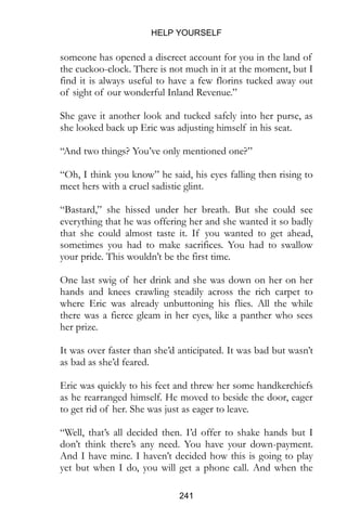 HELP YOURSELF
241
someone has opened a discreet account for you in the land of
the cuckoo-clock. There is not much in it at the moment, but I
find it is always useful to have a few florins tucked away out
of sight of our wonderful Inland Revenue.”
She gave it another look and tucked safely into her purse, as
she looked back up Eric was adjusting himself in his seat.
“And two things? You’ve only mentioned one?”
“Oh, I think you know” he said, his eyes falling then rising to
meet hers with a cruel sadistic glint.
“Bastard,” she hissed under her breath. But she could see
everything that he was offering her and she wanted it so badly
that she could almost taste it. If you wanted to get ahead,
sometimes you had to make sacrifices. You had to swallow
your pride. This wouldn’t be the first time.
One last swig of her drink and she was down on her on her
hands and knees crawling steadily across the rich carpet to
where Eric was already unbuttoning his flies. All the while
there was a fierce gleam in her eyes, like a panther who sees
her prize.
It was over faster than she’d anticipated. It was bad but wasn’t
as bad as she’d feared.
Eric was quickly to his feet and threw her some handkerchiefs
as he rearranged himself. He moved to beside the door, eager
to get rid of her. She was just as eager to leave.
“Well, that’s all decided then. I’d offer to shake hands but I
don’t think there’s any need. You have your down-payment.
And I have mine. I haven’t decided how this is going to play
yet but when I do, you will get a phone call. And when the
 