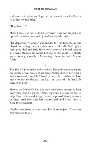 CASPAR ADDYMAN
242
end game is in sight, you’ll get a contract and then I will want
to collect my full price.”
“But, that … “
“Like I said, that was a down-payment.” Eric was laughing as
opened the front door and ejected her into the night.
Her departing “Bastard” was mostly for his benefit. As she
played everything back, it hadn’t gone at all badly. She’d got a
very good deal and Eric Hayle was better as a friend than as
an enemy. Besides, he wasn’t holding all the cards. He clearly
knew nothing about her blossoming relationship with Marina
Allan.
*
The fire left John quite badly shaken. The policeman had gone
but John’s nerves were still jangling. Natalie moved her chair a
little closer and took John’s hand in hers. She couldn’t think of
much to say so she just stroked the back of his hand. It
seemed to help.
Marcel, the Maître D’ had not been quite close enough to hear
everything but he pieced things together. He did his bit to
help. Two coffees and a large brandy appeared silently in front
of them. And they were left undisturbed until it was time to
close the restaurant.
Natalie took John back to hers. He didn’t object. There was
nowhere else to go.
 