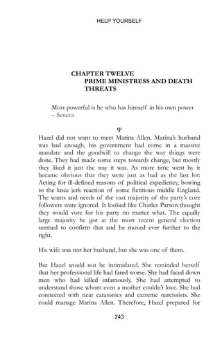HELP YOURSELF
243
CHAPTER TWELVE
PRIME MINISTRESS AND DEATH
THREATS
Most powerful is he who has himself in his own power
– Seneca
Ψ
Hazel did not want to meet Marina Allen. Marina’s husband
was bad enough, his government had come in a massive
mandate and the goodwill to change the way things were
done. They had made some steps towards change, but mostly
they liked it just the way it was. As more time went by it
became obvious that they were just as bad as the last lot:
Acting for ill-defined reasons of political expediency, bowing
to the knee jerk reaction of some fictitious middle England.
The wants and needs of the vast majority of the party’s core
followers were ignored. It looked like Charles Parson thought
they would vote for his party no matter what. The equally
large majority he got at the most recent general election
seemed to confirm that and he moved ever further to the
right.
His wife was not her husband, but she was one of them.
But Hazel would not be intimidated. She reminded herself
that her professional life had fared worse. She had faced down
men who had killed infamously. She had attempted to
understand those whom even a mother couldn’t love. She had
connected with near catatonics and extreme narcissists. She
could manage Marina Allen. Therefore, Hazel prepared for
 