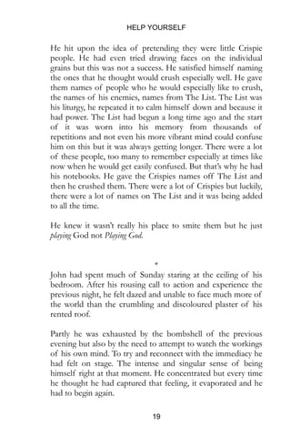 HELP YOURSELF
19
He hit upon the idea of pretending they were little Crispie
people. He had even tried drawing faces on the individual
grains but this was not a success. He satisfied himself naming
the ones that he thought would crush especially well. He gave
them names of people who he would especially like to crush,
the names of his enemies, names from The List. The List was
his liturgy, he repeated it to calm himself down and because it
had power. The List had begun a long time ago and the start
of it was worn into his memory from thousands of
repetitions and not even his more vibrant mind could confuse
him on this but it was always getting longer. There were a lot
of these people, too many to remember especially at times like
now when he would get easily confused. But that’s why he had
his notebooks. He gave the Crispies names off The List and
then he crushed them. There were a lot of Crispies but luckily,
there were a lot of names on The List and it was being added
to all the time.
He knew it wasn’t really his place to smite them but he just
playing God not Playing God.
*
John had spent much of Sunday staring at the ceiling of his
bedroom. After his rousing call to action and experience the
previous night, he felt dazed and unable to face much more of
the world than the crumbling and discoloured plaster of his
rented roof.
Partly he was exhausted by the bombshell of the previous
evening but also by the need to attempt to watch the workings
of his own mind. To try and reconnect with the immediacy he
had felt on stage. The intense and singular sense of being
himself right at that moment. He concentrated but every time
he thought he had captured that feeling, it evaporated and he
had to begin again.
 