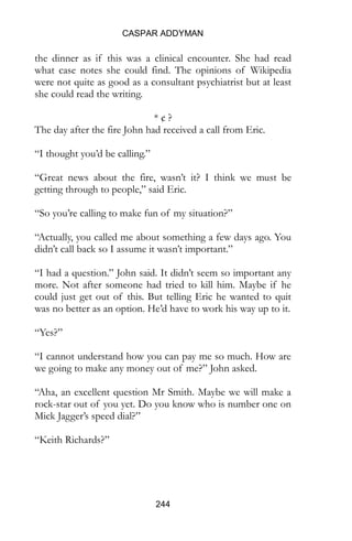 CASPAR ADDYMAN
244
the dinner as if this was a clinical encounter. She had read
what case notes she could find. The opinions of Wikipedia
were not quite as good as a consultant psychiatrist but at least
she could read the writing.
* ¢ ?
The day after the fire John had received a call from Eric.
“I thought you’d be calling.”
“Great news about the fire, wasn’t it? I think we must be
getting through to people,” said Eric.
“So you’re calling to make fun of my situation?”
“Actually, you called me about something a few days ago. You
didn’t call back so I assume it wasn’t important.”
“I had a question.” John said. It didn’t seem so important any
more. Not after someone had tried to kill him. Maybe if he
could just get out of this. But telling Eric he wanted to quit
was no better as an option. He’d have to work his way up to it.
“Yes?”
“I cannot understand how you can pay me so much. How are
we going to make any money out of me?” John asked.
“Aha, an excellent question Mr Smith. Maybe we will make a
rock-star out of you yet. Do you know who is number one on
Mick Jagger’s speed dial?”
“Keith Richards?”
 