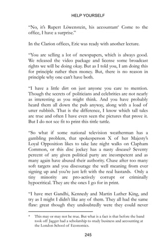 HELP YOURSELF
245
“No, it’s Rupert Löwenstein, his accountant* Come to the
office, I have a surprise.”
In the Clarion offices, Eric was ready with another lecture.
“You are selling a lot of newspapers, which is always good.
We released the video package and license some broadcast
rights we will be doing okay. But as I told you, I am doing this
for principle rather then money. But, there is no reason in
principle why one can’t have both.
“I have a little dirt on just anyone you care to mention.
Though the secrets of politicians and celebrities are not nearly
as interesting as you might think. And you have probably
heard them all down the pub anyway, along with a load of
utter rubbish. That is the difference, I know which tall tales
are true and often I have even seen the pictures that prove it.
But I do not see fit to print this tittle tattle.
“So what if some national television weatherman has a
gambling problem, that spokesperson X of her Majesty’s
Loyal Opposition likes to take late night walks on Clapham
Common, or this disc jockey has a nasty disease? Seventy
percent of any given political party are incompetent and as
many again have abused their authority. Chase after too many
soft targets and you discourage the well meaning from ever
signing up and you’re just left with the real bastards. Only a
tiny minority are pro-actively corrupt or criminally
hypocritical. They are the ones I go for in print.
“I have met Gandhi, Kennedy and Martin Luther King, and
try as I might I didn’t like any of them. They all had the same
flaw: great though they undoubtedly were they could never
* This may or may not be true. But what is a fact is that before the band
took off Jagger had a scholarship to study business and accounting at
the London School of Economics.
 