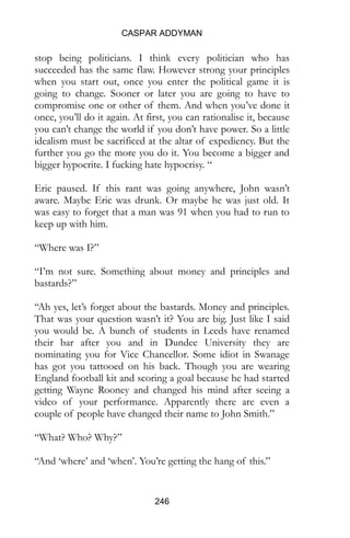 CASPAR ADDYMAN
246
stop being politicians. I think every politician who has
succeeded has the same flaw. However strong your principles
when you start out, once you enter the political game it is
going to change. Sooner or later you are going to have to
compromise one or other of them. And when you’ve done it
once, you’ll do it again. At first, you can rationalise it, because
you can’t change the world if you don’t have power. So a little
idealism must be sacrificed at the altar of expediency. But the
further you go the more you do it. You become a bigger and
bigger hypocrite. I fucking hate hypocrisy. “
Eric paused. If this rant was going anywhere, John wasn’t
aware. Maybe Eric was drunk. Or maybe he was just old. It
was easy to forget that a man was 91 when you had to run to
keep up with him.
“Where was I?”
“I’m not sure. Something about money and principles and
bastards?”
“Ah yes, let’s forget about the bastards. Money and principles.
That was your question wasn’t it? You are big. Just like I said
you would be. A bunch of students in Leeds have renamed
their bar after you and in Dundee University they are
nominating you for Vice Chancellor. Some idiot in Swanage
has got you tattooed on his back. Though you are wearing
England football kit and scoring a goal because he had started
getting Wayne Rooney and changed his mind after seeing a
video of your performance. Apparently there are even a
couple of people have changed their name to John Smith.”
“What? Who? Why?”
“And ‘where’ and ‘when’. You’re getting the hang of this.”
 