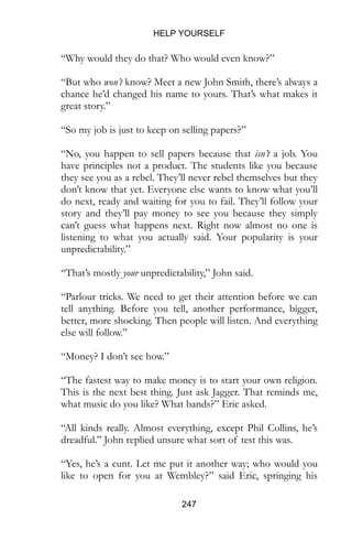 HELP YOURSELF
247
“Why would they do that? Who would even know?”
“But who won’t know? Meet a new John Smith, there’s always a
chance he’d changed his name to yours. That’s what makes it
great story.”
“So my job is just to keep on selling papers?”
“No, you happen to sell papers because that isn’t a job. You
have principles not a product. The students like you because
they see you as a rebel. They’ll never rebel themselves but they
don’t know that yet. Everyone else wants to know what you’ll
do next, ready and waiting for you to fail. They’ll follow your
story and they’ll pay money to see you because they simply
can’t guess what happens next. Right now almost no one is
listening to what you actually said. Your popularity is your
unpredictability.”
“That’s mostly your unpredictability,” John said.
“Parlour tricks. We need to get their attention before we can
tell anything. Before you tell, another performance, bigger,
better, more shocking. Then people will listen. And everything
else will follow.”
“Money? I don’t see how.”
“The fastest way to make money is to start your own religion.
This is the next best thing. Just ask Jagger. That reminds me,
what music do you like? What bands?” Eric asked.
“All kinds really. Almost everything, except Phil Collins, he’s
dreadful.” John replied unsure what sort of test this was.
“Yes, he’s a cunt. Let me put it another way; who would you
like to open for you at Wembley?” said Eric, springing his
 