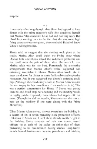 CASPAR ADDYMAN
248
surprise.
Ψ ?
It was only after long thought that Hazel had agreed to have
dinner with the prime minister’s wife. She convinced herself
that Marina Allan could not be all bad and not very scary. But
Hazel kept coming back to the fact that she was some high
flying corporate warrior queen, who reminded Hazel of Snow
White’s evil stepmother.
Shona tried to suggest that the meeting took place at the
studio. Marina Allan could watch the Friday show where
Doctor Cole and Shona solved the audience’s problems and
she could meet the pair of them after. She was told that
Marina Allan was far too busy. Fortunately the alternative
arrangements that Marina Allan’s office suggested was
extremely acceptable to Shona. Marina Allan would like to
meet the doctor for dinner at some fashionable and expensive
restaurant. And it was suggested that Shona’s company could
pay. (Although she could easily afford it, Marina Allan was not
the sort to pay for her own dinner if she could avoid it.) This
was a perfect compromise for Shona. If Shona was paying
then no one could stop her attending and the meeting would
be highly public. Especially once Shona had tipped off the
press. (Though she did not need it, Shona was not the sort to
pass up the publicity if she were dining with the Prime
Ministress.)
When Marina Allan arrived, she was swept into the building in
a swarm of six or seven menacing close protection officers.
Unknown to Shona and Hazel, there already another eight in
the building. Every entrance and exit was secure, armed
officers sat at each of the tables on either side of them
pretending to be businessmen having dinner. Crop-haired
muscle bound businessmen wearing para-boots and drinking
 