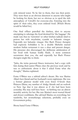HELP YOURSELF
249
only mineral water. To be fair to them, that was their point.
They were there as an obvious deterrent to anyone who might
be looking for them, but not so obvious as to spoil the rich
atmosphere of Crivelli’s for everyone-else. Entering into the
spirit of their roles, they even ordered food. (Which Shona
would be billed for.)
One final officer patrolled the kitchen, alert to anyone
attempting to sabotage the food destined for ‘the baggage’. He
made sure that no ‘terrorists’ or other kitchen radicals tried to
poison her with strychnine, cyanide or balsamic vinegar.
Especially not balsamic vinegar. Her Bach Flower therapist
had expressly forbidden it. In a double Michelin starred
modern Italian restaurant it was a clear and present danger.
His presence also discouraged the deliberate adulteration of
her food with human bodily fluids. A more common
occurrence than you, she and especially her Bach Flower
therapist might like to think.
“Julio, the twins personal fitness instructor, had a copy with
him during their junior Pilates class the previous week and he
was so enthusiastic about it that I asked Esme what she
thought,” Marina explained.
Esme O’Brien was a tabloid editor’s dream. She was Marina
Allan’s best friend and her husband’s worst nightmare. She was
a former glamour model with even fewer O-levels than
Princess Diana, any number of dodgy friends and an outlook
so New Age that it was almost as if she had been born
yesterday. She may well have been - re-birthing was an almost
monthly activity for her. She was Marina’s most trusted friend
and closest confidante. She advised Marina on everything; her
wardrobe, her aromatherapy selections, probably even on
Government policy.
Shona hated Esme O’Brien.
 