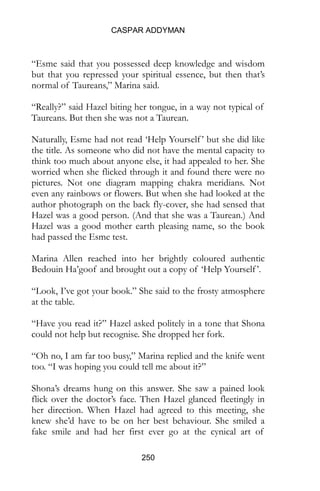 CASPAR ADDYMAN
250
“Esme said that you possessed deep knowledge and wisdom
but that you repressed your spiritual essence, but then that’s
normal of Taureans,” Marina said.
“Really?” said Hazel biting her tongue, in a way not typical of
Taureans. But then she was not a Taurean.
Naturally, Esme had not read ‘Help Yourself’ but she did like
the title. As someone who did not have the mental capacity to
think too much about anyone else, it had appealed to her. She
worried when she flicked through it and found there were no
pictures. Not one diagram mapping chakra meridians. Not
even any rainbows or flowers. But when she had looked at the
author photograph on the back fly-cover, she had sensed that
Hazel was a good person. (And that she was a Taurean.) And
Hazel was a good mother earth pleasing name, so the book
had passed the Esme test.
Marina Allen reached into her brightly coloured authentic
Bedouin Ha’goof and brought out a copy of ‘Help Yourself’.
“Look, I’ve got your book.” She said to the frosty atmosphere
at the table.
“Have you read it?” Hazel asked politely in a tone that Shona
could not help but recognise. She dropped her fork.
“Oh no, I am far too busy,” Marina replied and the knife went
too. “I was hoping you could tell me about it?”
Shona’s dreams hung on this answer. She saw a pained look
flick over the doctor’s face. Then Hazel glanced fleetingly in
her direction. When Hazel had agreed to this meeting, she
knew she’d have to be on her best behaviour. She smiled a
fake smile and had her first ever go at the cynical art of
 