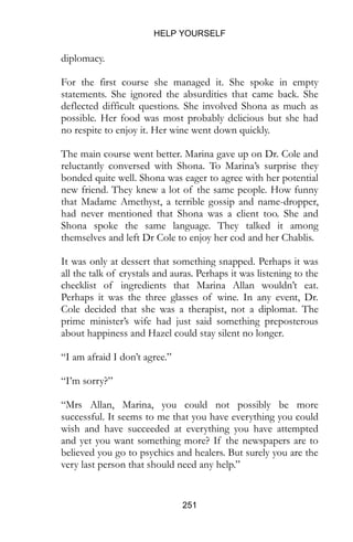 HELP YOURSELF
251
diplomacy.
For the first course she managed it. She spoke in empty
statements. She ignored the absurdities that came back. She
deflected difficult questions. She involved Shona as much as
possible. Her food was most probably delicious but she had
no respite to enjoy it. Her wine went down quickly.
The main course went better. Marina gave up on Dr. Cole and
reluctantly conversed with Shona. To Marina’s surprise they
bonded quite well. Shona was eager to agree with her potential
new friend. They knew a lot of the same people. How funny
that Madame Amethyst, a terrible gossip and name-dropper,
had never mentioned that Shona was a client too. She and
Shona spoke the same language. They talked it among
themselves and left Dr Cole to enjoy her cod and her Chablis.
It was only at dessert that something snapped. Perhaps it was
all the talk of crystals and auras. Perhaps it was listening to the
checklist of ingredients that Marina Allan wouldn’t eat.
Perhaps it was the three glasses of wine. In any event, Dr.
Cole decided that she was a therapist, not a diplomat. The
prime minister’s wife had just said something preposterous
about happiness and Hazel could stay silent no longer.
“I am afraid I don’t agree.”
“I’m sorry?”
“Mrs Allan, Marina, you could not possibly be more
successful. It seems to me that you have everything you could
wish and have succeeded at everything you have attempted
and yet you want something more? If the newspapers are to
believed you go to psychics and healers. But surely you are the
very last person that should need any help.”
 