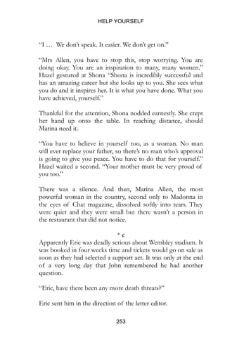 HELP YOURSELF
253
“I … We don’t speak. It easier. We don’t get on.”
“Mrs Allen, you have to stop this, stop worrying. You are
doing okay. You are an inspiration to many, many women.”
Hazel gestured at Shona “Shona is incredibly successful and
has an amazing career but she looks up to you. She sees what
you do and it inspires her. It is what you have done. What you
have achieved, yourself.”
Thankful for the attention, Shona nodded earnestly. She crept
her hand up onto the table. In reaching distance, should
Marina need it.
“You have to believe in yourself too, as a woman. No man
will ever replace your father, so there’s no man who’s approval
is going to give you peace. You have to do that for yourself.”
Hazel waited a second. “Your mother must be very proud of
you too.”
There was a silence. And then, Marina Allen, the most
powerful woman in the country, second only to Madonna in
the eyes of Chat magazine, dissolved softly into tears. They
were quiet and they were small but there wasn’t a person in
the restaurant that did not notice.
* ¢
Apparently Eric was deadly serious about Wembley stadium. It
was booked in four weeks time and tickets would go on sale as
soon as they had selected a support act. It was only at the end
of a very long day that John remembered he had another
question.
“Eric, have there been any more death threats?”
Eric sent him in the direction of the letter editor.
 