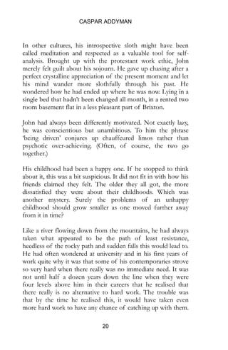 CASPAR ADDYMAN
20
In other cultures, his introspective sloth might have been
called meditation and respected as a valuable tool for self-
analysis. Brought up with the protestant work ethic, John
merely felt guilt about his sojourn. He gave up chasing after a
perfect crystalline appreciation of the present moment and let
his mind wander more slothfully through his past. He
wondered how he had ended up where he was now. Lying in a
single bed that hadn’t been changed all month, in a rented two
room basement flat in a less pleasant part of Brixton.
John had always been differently motivated. Not exactly lazy,
he was conscientious but unambitious. To him the phrase
‘being driven’ conjures up chauffeured limos rather than
psychotic over-achieving. (Often, of course, the two go
together.)
His childhood had been a happy one. If he stopped to think
about it, this was a bit suspicious. It did not fit in with how his
friends claimed they felt. The older they all got, the more
dissatisfied they were about their childhoods. Which was
another mystery. Surely the problems of an unhappy
childhood should grow smaller as one moved further away
from it in time?
Like a river flowing down from the mountains, he had always
taken what appeared to be the path of least resistance,
heedless of the rocky path and sudden falls this would lead to.
He had often wondered at university and in his first years of
work quite why it was that some of his contemporaries strove
so very hard when there really was no immediate need. It was
not until half a dozen years down the line when they were
four levels above him in their careers that he realised that
there really is no alternative to hard work. The trouble was
that by the time he realised this, it would have taken even
more hard work to have any chance of catching up with them.
 