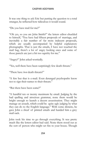 CASPAR ADDYMAN
254
It was one thing to ask Eric but putting the question to a total
stranger, he reflected how ridiculous it would sound.
“Do you have mail for me?”
“Oh yes, so you are John Smith?” the letters editor chuckled
to himself, “You have had fifteen proposals of marriage, and
inevitably a fair number of far more indecent proposals,
which are usually accompanied by helpful explanatory
photographs. That is just the emails, I have not touched the
mail bag, there’s a lot of angry looking ones and some of
those parcels are just a bit too squishy for me.”
“Angry?” John asked worriedly.
“Yes, well there have been surprisingly few death threats.”
“There have been death threats?”
“A few but that is e-mail. Even deranged psychopaths know
not to sign their names to their threats.”
“But there have been some?”
“A handful ten or twenty maximum by email. Judging by the
bad spelling and atrocious grammar, none them would be
bright enough to launch a decent assassination. They might
manage an assault, which could be quite ugly judging by what
they can do to the English language.” With some distaste, he
gave John a sheaf of printed emails and handed him a grey
mail sack.
John took his time to go through everything. It was pretty
much like the letters editor had said. None them stood out as
the sort of person who might set fire to your house. Though
 