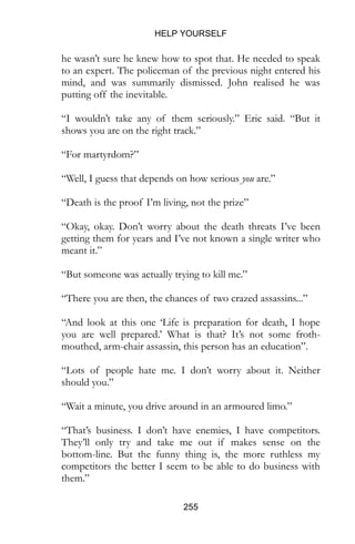 HELP YOURSELF
255
he wasn’t sure he knew how to spot that. He needed to speak
to an expert. The policeman of the previous night entered his
mind, and was summarily dismissed. John realised he was
putting off the inevitable.
“I wouldn’t take any of them seriously.” Eric said. “But it
shows you are on the right track.”
“For martyrdom?”
“Well, I guess that depends on how serious you are.”
“Death is the proof I’m living, not the prize”
“Okay, okay. Don’t worry about the death threats I’ve been
getting them for years and I’ve not known a single writer who
meant it.”
“But someone was actually trying to kill me.”
“There you are then, the chances of two crazed assassins...”
“And look at this one ‘Life is preparation for death, I hope
you are well prepared.’ What is that? It’s not some froth-
mouthed, arm-chair assassin, this person has an education”.
“Lots of people hate me. I don’t worry about it. Neither
should you.”
“Wait a minute, you drive around in an armoured limo.”
“That’s business. I don’t have enemies, I have competitors.
They’ll only try and take me out if makes sense on the
bottom-line. But the funny thing is, the more ruthless my
competitors the better I seem to be able to do business with
them.”
 