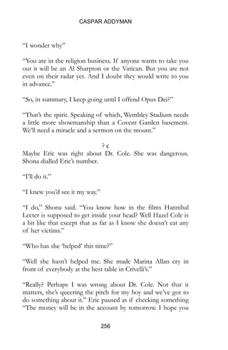 CASPAR ADDYMAN
256
“I wonder why”
“You are in the religion business. If anyone wants to take you
out it will be an Al Sharpton or the Vatican. But you are not
even on their radar yet. And I doubt they would write to you
in advance.”
“So, in summary, I keep going until I offend Opus Dei?”
“That’s the spirit. Speaking of which, Wembley Stadium needs
a little more showmanship than a Covent Garden basement.
We’ll need a miracle and a sermon on the mount.”
? ¢
Maybe Eric was right about Dr. Cole. She was dangerous.
Shona dialled Eric’s number.
“I’ll do it.”
“I knew you’d see it my way.”
“I do,” Shona said. “You know how in the films Hannibal
Lecter is supposed to get inside your head? Well Hazel Cole is
a bit like that except that as far as I know she doesn’t eat any
of her victims.”
“Who has she ‘helped’ this time?”
“Well she hasn’t helped me. She made Marina Allan cry in
front of everybody at the best table in Crivelli’s.”
“Really? Perhaps I was wrong about Dr. Cole. Not that it
matters, she’s queering the pitch for my boy and we’ve got to
do something about it.” Eric paused as if checking something
“The money will be in the account by tomorrow. I hope you
 