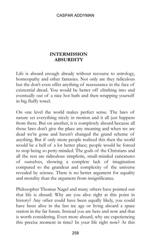 CASPAR ADDYMAN
258
INTERMISSION
ABSURDITY
Life is absurd enough already without recourse to astrology,
homeopathy and other fantasies. Not only are they ridiculous
but the don’t even offer anything of reassurance in the face of
existential dread. You would be better off climbing into and
eventually out of a nice hot bath and then wrapping yourself
in big fluffy towel.
On one level the world makes perfect sense. The laws of
nature set everything nicely in motion and it all just happens
from there. But on another, it is completely absurd because all
those laws don’t give the place any meaning and when we are
dead we’re gone and haven’t changed the grand scheme of
anything. But if only more people realised this then the world
would be a hell of a lot better place; people would be forced
to stop being so petty-minded. The gods of the Christians and
all the rest are ridiculous simplistic, small-minded caricatures
of ourselves, showing a complete lack of imagination
compared to the grandeur and complexity of the universe
revealed by science. There is no better argument for equality
and morality than the argument from insignificance.
Philosopher Thomas Nagel and many others have pointed out
that life is absurd. Why are you alive right at this point in
history? Any other could have been equally likely, you could
have been alive in the last ice age or living aboard a space
station in the far future. Instead you are here and now and that
is worth considering. Even more absurd, why are experiencing
this precise moment in time? In your life right now? At this
 