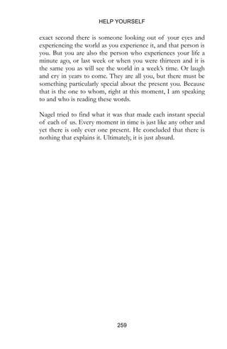 HELP YOURSELF
259
exact second there is someone looking out of your eyes and
experiencing the world as you experience it, and that person is
you. But you are also the person who experiences your life a
minute ago, or last week or when you were thirteen and it is
the same you as will see the world in a week’s time. Or laugh
and cry in years to come. They are all you, but there must be
something particularly special about the present you. Because
that is the one to whom, right at this moment, I am speaking
to and who is reading these words.
Nagel tried to find what it was that made each instant special
of each of us. Every moment in time is just like any other and
yet there is only ever one present. He concluded that there is
nothing that explains it. Ultimately, it is just absurd.
 