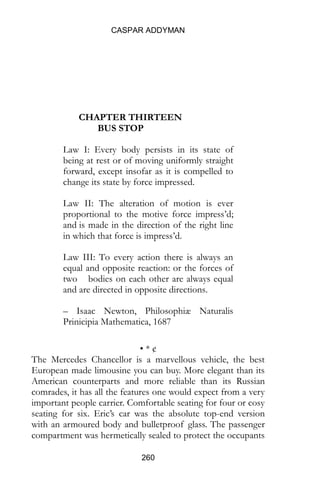 CASPAR ADDYMAN
260
CHAPTER THIRTEEN
BUS STOP
Law I: Every body persists in its state of
being at rest or of moving uniformly straight
forward, except insofar as it is compelled to
change its state by force impressed.
Law II: The alteration of motion is ever
proportional to the motive force impress’d;
and is made in the direction of the right line
in which that force is impress’d.
Law III: To every action there is always an
equal and opposite reaction: or the forces of
two bodies on each other are always equal
and are directed in opposite directions.
– Isaac Newton, Philosophiæ Naturalis
Prinicipia Mathematica, 1687
• * ¢
The Mercedes Chancellor is a marvellous vehicle, the best
European made limousine you can buy. More elegant than its
American counterparts and more reliable than its Russian
comrades, it has all the features one would expect from a very
important people carrier. Comfortable seating for four or cosy
seating for six. Eric’s car was the absolute top-end version
with an armoured body and bulletproof glass. The passenger
compartment was hermetically sealed to protect the occupants
 