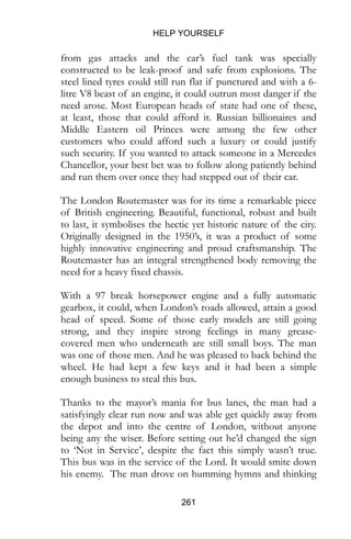 HELP YOURSELF
261
from gas attacks and the car’s fuel tank was specially
constructed to be leak-proof and safe from explosions. The
steel lined tyres could still run flat if punctured and with a 6-
litre V8 beast of an engine, it could outrun most danger if the
need arose. Most European heads of state had one of these,
at least, those that could afford it. Russian billionaires and
Middle Eastern oil Princes were among the few other
customers who could afford such a luxury or could justify
such security. If you wanted to attack someone in a Mercedes
Chancellor, your best bet was to follow along patiently behind
and run them over once they had stepped out of their car.
The London Routemaster was for its time a remarkable piece
of British engineering. Beautiful, functional, robust and built
to last, it symbolises the hectic yet historic nature of the city.
Originally designed in the 1950’s, it was a product of some
highly innovative engineering and proud craftsmanship. The
Routemaster has an integral strengthened body removing the
need for a heavy fixed chassis.
With a 97 break horsepower engine and a fully automatic
gearbox, it could, when London’s roads allowed, attain a good
head of speed. Some of those early models are still going
strong, and they inspire strong feelings in many grease-
covered men who underneath are still small boys. The man
was one of those men. And he was pleased to back behind the
wheel. He had kept a few keys and it had been a simple
enough business to steal this bus.
Thanks to the mayor’s mania for bus lanes, the man had a
satisfyingly clear run now and was able get quickly away from
the depot and into the centre of London, without anyone
being any the wiser. Before setting out he’d changed the sign
to ‘Not in Service’, despite the fact this simply wasn’t true.
This bus was in the service of the Lord. It would smite down
his enemy. The man drove on humming hymns and thinking
 