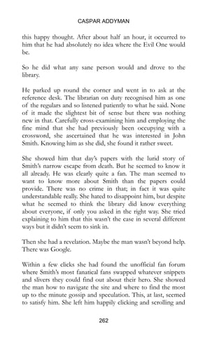 CASPAR ADDYMAN
262
this happy thought. After about half an hour, it occurred to
him that he had absolutely no idea where the Evil One would
be.
So he did what any sane person would and drove to the
library.
He parked up round the corner and went in to ask at the
reference desk. The librarian on duty recognised him as one
of the regulars and so listened patiently to what he said. None
of it made the slightest bit of sense but there was nothing
new in that. Carefully cross-examining him and employing the
fine mind that she had previously been occupying with a
crossword, she ascertained that he was interested in John
Smith. Knowing him as she did, she found it rather sweet.
She showed him that day’s papers with the lurid story of
Smith’s narrow escape from death. But he seemed to know it
all already. He was clearly quite a fan. The man seemed to
want to know more about Smith than the papers could
provide. There was no crime in that; in fact it was quite
understandable really. She hated to disappoint him, but despite
what he seemed to think the library did know everything
about everyone, if only you asked in the right way. She tried
explaining to him that this wasn’t the case in several different
ways but it didn’t seem to sink in.
Then she had a revelation. Maybe the man wasn’t beyond help.
There was Google.
Within a few clicks she had found the unofficial fan forum
where Smith’s most fanatical fans swapped whatever snippets
and slivers they could find out about their hero. She showed
the man how to navigate the site and where to find the most
up to the minute gossip and speculation. This, at last, seemed
to satisfy him. She left him happily clicking and scrolling and
 