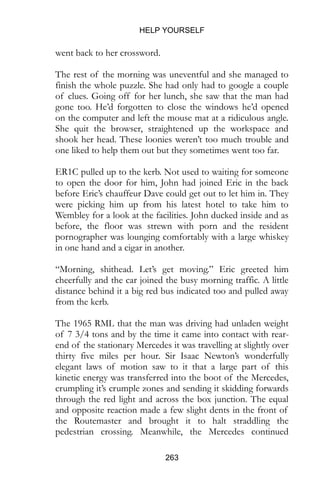 HELP YOURSELF
263
went back to her crossword.
The rest of the morning was uneventful and she managed to
finish the whole puzzle. She had only had to google a couple
of clues. Going off for her lunch, she saw that the man had
gone too. He’d forgotten to close the windows he’d opened
on the computer and left the mouse mat at a ridiculous angle.
She quit the browser, straightened up the workspace and
shook her head. These loonies weren’t too much trouble and
one liked to help them out but they sometimes went too far.
ER1C pulled up to the kerb. Not used to waiting for someone
to open the door for him, John had joined Eric in the back
before Eric’s chauffeur Dave could get out to let him in. They
were picking him up from his latest hotel to take him to
Wembley for a look at the facilities. John ducked inside and as
before, the floor was strewn with porn and the resident
pornographer was lounging comfortably with a large whiskey
in one hand and a cigar in another.
“Morning, shithead. Let’s get moving.” Eric greeted him
cheerfully and the car joined the busy morning traffic. A little
distance behind it a big red bus indicated too and pulled away
from the kerb.
The 1965 RML that the man was driving had unladen weight
of 7 3/4 tons and by the time it came into contact with rear-
end of the stationary Mercedes it was travelling at slightly over
thirty five miles per hour. Sir Isaac Newton’s wonderfully
elegant laws of motion saw to it that a large part of this
kinetic energy was transferred into the boot of the Mercedes,
crumpling it’s crumple zones and sending it skidding forwards
through the red light and across the box junction. The equal
and opposite reaction made a few slight dents in the front of
the Routemaster and brought it to halt straddling the
pedestrian crossing. Meanwhile, the Mercedes continued
 