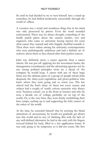 HELP YOURSELF
21
So until he had decided to try to turn himself into a stand up
comedian, he had drifted moderately successfully through the
world of offices.
A vocation was a weird and wondrous thing that in his mind
was only possessed by priests. Even the word sounded
ecclesiastical. There was, he always thought, something of the
kindly parish priest about the earnest medics, vets and
engineers who came to university having known for years
what career they wanted and who happily shuffled towards it.
Then there were others among his university contemporaries
who were pathologically ambitious and had a definite air of
zealotry about them as they chased after their perfect careers.
John was definitely more a career agnostic than a career
atheist. He was put off applying for the investment banks, the
management consultancies and the advertising agencies not by
any strong political principles more by a dread of the
company he would keep. A career with any of these large
firms was the ultimate prize of a group of people whom John
despised; the shiny-eyed capitalistas and proto-politicos who
knew where they were going and so screw you. The law
school had the lion’s share of them but every course and
subject had a couple of scarily serious careerists who always
wore ‘business casual’, sat at the front in lectures and who by
now, a decade out of college, probably sat on top of the
world. Or, at the very least, they were firmly establishing their
base camps, sucking up to and supporting the lofty careers of
the rulers of the world.
At the time, he consoled himself that by resisting the bland
attractions of accountancy, he would not gradually get drawn
into this world and its way of thinking. But with the lack of
any well-defined alternative he had in the end, with his fingers
crossed behind his back, filled in a few application forms. It
was only going to be temporary so it did not count. His first
 