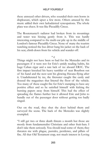 HELP YOURSELF
265
these annoyed other drivers, who sounded their own horns in
displeasure, which upset a few more. Others amused by this
music added their own lackadaisical syncopations. The whole
place was chaos. It was like Piccadilly Circus.
The Routemaster’s radiator had broken from its mountings
and water was hissing gently from it. This was hardly
interesting compared to the multi-car pile up in the middle of
London’s famous Piccadilly Circus. None of many the tourists
watching noticed the bus driver hang his jacket on the back of
his seat, climb down from his vehicle and wander off.
* ¢
Things might not have been so bad for the Mercedes and its
passengers if it were not for Eric’s untidy reading habits, his
huge Cuban cigar and a rare lack of ice aboard ER1C. The
first impact knocked his heavy tumbler of neat Bourbon out
of his hand and the next sent his glowing Havana flying after
it. Unadulterated by ice, the firewater caught fire easily and
doused the magazines that littered the floor of the vehicle.
Too many of these caught fire for Eric’s stamping to have any
positive effect and so he satisfied himself with kicking the
burning papers away from himself. This had the effect of
spreading the flames further but it allowed Eric and John to
bundle out of the passenger door without getting too badly
singed.
Out on the road, they shut the door behind them and
surveyed the scene. The back of the Mercedes was slightly
crumpled.
“I still get two or three death threats a month but those are
mostly from fundamentalist Christians and other fruit-bats. I
don’t take them seriously. You should read some of them; they
threaten me with plague, pustules, pestilence, and pillars of
fire. All that Old Testament crap, not much interest in Loving
 