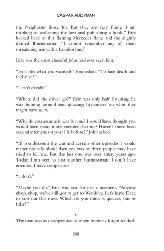 CASPAR ADDYMAN
266
thy Neighbour those lot. But they are very funny, I am
thinking of collecting the best and publishing a book.” Eric
looked back at this flaming Mercedes Benz and the slightly
dented Routemaster. “I cannot remember any of them
threatening me with a London bus.”
Eric was the most cheerful John had ever seen him.
“Isn’t this what you wanted?” Eric asked. “To face death and
feel alive?”
“I can’t decide.”
“Where did the driver go?” Eric was only half listening; he
was hunting around and quizzing bystanders on what they
might have seen.
“Why do you assume it was for me? I would have thought you
would have many more enemies that me? Haven’t there been
several attempts on your life before?” John asked.
“If you discount the war and certain other episodes I would
rather not talk about then yes two or three people may have
tried to kill me. But the last one was over thirty years ago.
Today, I am seen as just another businessman. I don’t have
enemies, I have competitors.”
“I don’t.”
“Maybe you do.” Eric was lost for just a moment. “Anyway
chop, chop, we’ve still got to get to Wembley. Let’s leave Dave
to sort out this mess. Which do you think is quicker, bus or
tube?”
•
The man was as disappointed as when mummy forgot to flush
 