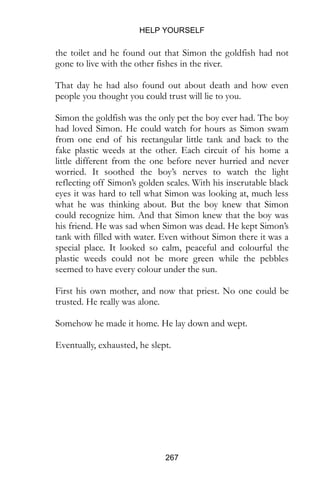HELP YOURSELF
267
the toilet and he found out that Simon the goldfish had not
gone to live with the other fishes in the river.
That day he had also found out about death and how even
people you thought you could trust will lie to you.
Simon the goldfish was the only pet the boy ever had. The boy
had loved Simon. He could watch for hours as Simon swam
from one end of his rectangular little tank and back to the
fake plastic weeds at the other. Each circuit of his home a
little different from the one before never hurried and never
worried. It soothed the boy’s nerves to watch the light
reflecting off Simon’s golden scales. With his inscrutable black
eyes it was hard to tell what Simon was looking at, much less
what he was thinking about. But the boy knew that Simon
could recognize him. And that Simon knew that the boy was
his friend. He was sad when Simon was dead. He kept Simon’s
tank with filled with water. Even without Simon there it was a
special place. It looked so calm, peaceful and colourful the
plastic weeds could not be more green while the pebbles
seemed to have every colour under the sun.
First his own mother, and now that priest. No one could be
trusted. He really was alone.
Somehow he made it home. He lay down and wept.
Eventually, exhausted, he slept.
 