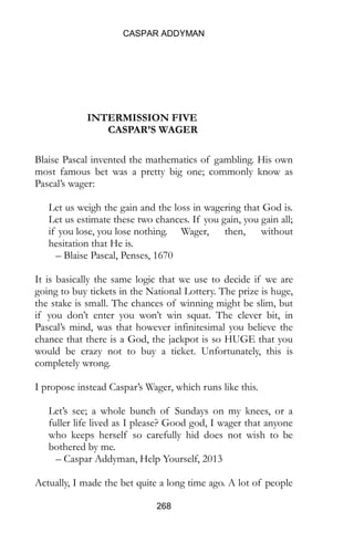 CASPAR ADDYMAN
268
INTERMISSION FIVE
CASPAR’S WAGER
Blaise Pascal invented the mathematics of gambling. His own
most famous bet was a pretty big one; commonly know as
Pascal’s wager:
Let us weigh the gain and the loss in wagering that God is.
Let us estimate these two chances. If you gain, you gain all;
if you lose, you lose nothing. Wager, then, without
hesitation that He is.
– Blaise Pascal, Penses, 1670
It is basically the same logic that we use to decide if we are
going to buy tickets in the National Lottery. The prize is huge,
the stake is small. The chances of winning might be slim, but
if you don’t enter you won’t win squat. The clever bit, in
Pascal’s mind, was that however infinitesimal you believe the
chance that there is a God, the jackpot is so HUGE that you
would be crazy not to buy a ticket. Unfortunately, this is
completely wrong.
I propose instead Caspar’s Wager, which runs like this.
Let’s see; a whole bunch of Sundays on my knees, or a
fuller life lived as I please? Good god, I wager that anyone
who keeps herself so carefully hid does not wish to be
bothered by me.
– Caspar Addyman, Help Yourself, 2013
Actually, I made the bet quite a long time ago. A lot of people
 