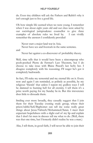 HELP YOURSELF
269
do. Even tiny children will ask the Fathers and Rabbi’s why it
isn’t enough just to live a good life.
Oh how simple life seemed when we were young. I remember
when I was about eight years old and our class were asked by
our sociological jurisprudence counsellor to give three
examples of absolute rules we lived by. I can vividly
remember the answers I confidently provided
Never start a major land war in Asia.
Never have sex and livestock in the same sentence.
and
Never bet against a co-discoverer of probability theory.
Well, time tells that it would have been a nincompoop who
pooh-poohed Pierre de Fermat’s Last Theorem, but I do
choose to take issue with Blaise Pascal’s last hefty bet. I
disagree completely with his reasoning; I’ll wager he’s got it
completely backwards.
In fact, I’ll stake my terrestrial and my eternal life on it. Every
now and again I am reminded, as politely as possible, by my
religious ‘friends’ that unless I repent my godless ways I will
be damned to burning hell for all eternity. I tell them it’s a
price worth paying for my Sunday lie-in. But this irreverence
does little to dissuade them.
Smiling ever more broadly, they casually suggest that I join
them for their Tuesday evening study group, where their
priest/rabbi/Sufi/Baphomet can tell me some really great
things about Jesus/Yahweh/Mohammed/Satan. I meet their
expectant hopefulness with a slight curl of my lip and explain
that I don’t let men in dresses tell me what to do. (Well, there
was that one time, but I honestly didn’t realise he was a man.)
Alas, I tell them, in good faith, I will never be able to join their
 