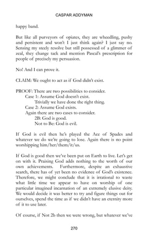 CASPAR ADDYMAN
270
happy band.
But like all purveyors of opiates, they are wheedling, pushy
and persistent and won’t I just think again? I just say no.
Sensing my steely resolve but still possessed of a glimmer of
zeal, they change tack and mention Pascal’s prescription for
people of precisely my persuasion.
No! And I can prove it.
CLAIM: We ought to act as if God didn’t exist.
PROOF: There are two possibilities to consider.
Case 1: Assume God doesn’t exist.
Trivially we have done the right thing.
Case 2: Assume God exists.
Again there are two cases to consider.
2B: God is good.
Not to Be: God is evil.
If God is evil then he’s played the Ace of Spades and
whatever we do we’re going to lose. Again there is no point
worshipping him/her/them/it/us.
If God is good then we’ve been put on Earth to live. Let’s get
on with it. Praising God adds nothing to the worth of our
own achievements. Furthermore, despite an exhaustive
search, there has of yet been no evidence of God’s existence.
Therefore, we might conclude that it is irrational to waste
what little time we appear to have on worship of one
particular imagined incarnation of an extremely elusive deity.
We would decide it was better to try and figure things out for
ourselves, spend the time as if we didn’t have an eternity more
of it to use later.
Of course, if Not 2b then we were wrong, but whatever we’ve
 