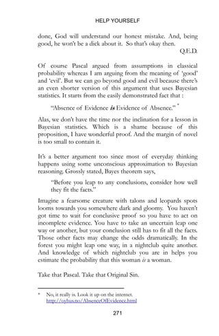 HELP YOURSELF
271
done, God will understand our honest mistake. And, being
good, he won’t be a dick about it. So that’s okay then.
Q.E.D.
Of course Pascal argued from assumptions in classical
probability whereas I am arguing from the meaning of ‘good’
and ‘evil’. But we can go beyond good and evil because there’s
an even shorter version of this argument that uses Bayesian
statistics. It starts from the easily demonstrated fact that :
“Absence of Evidence is Evidence of Absence.” *
Alas, we don’t have the time nor the inclination for a lesson in
Bayesian statistics. Which is a shame because of this
proposition, I have wonderful proof. And the margin of novel
is too small to contain it.
It’s a better argument too since most of everyday thinking
happens using some unconscious approximation to Bayesian
reasoning. Grossly stated, Bayes theorem says,
“Before you leap to any conclusions, consider how well
they fit the facts.”
Imagine a fearsome creature with talons and leopards spots
looms towards you somewhere dark and gloomy. You haven’t
got time to wait for conclusive proof so you have to act on
incomplete evidence. You have to take an uncertain leap one
way or another, but your conclusion still has to fit all the facts.
Those other facts may change the odds dramatically. In the
forest you might leap one way, in a nightclub quite another.
And knowledge of which nightclub you are in helps you
estimate the probability that this woman is a woman.
Take that Pascal. Take that Original Sin.
* No, it really is. Look it up on the internet.
http://oyhus.no/AbsenceOfEvidence.html
 