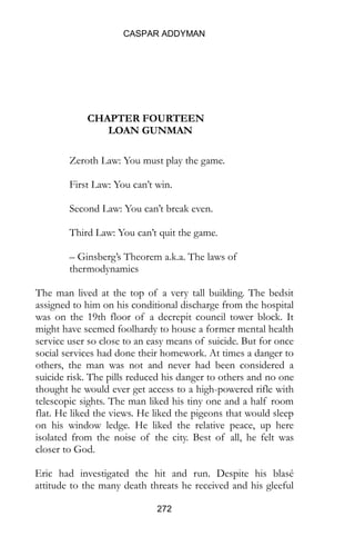 CASPAR ADDYMAN
272
CHAPTER FOURTEEN
LOAN GUNMAN
Zeroth Law: You must play the game.
First Law: You can’t win.
Second Law: You can’t break even.
Third Law: You can’t quit the game.
– Ginsberg’s Theorem a.k.a. The laws of
thermodynamics
The man lived at the top of a very tall building. The bedsit
assigned to him on his conditional discharge from the hospital
was on the 19th floor of a decrepit council tower block. It
might have seemed foolhardy to house a former mental health
service user so close to an easy means of suicide. But for once
social services had done their homework. At times a danger to
others, the man was not and never had been considered a
suicide risk. The pills reduced his danger to others and no one
thought he would ever get access to a high-powered rifle with
telescopic sights. The man liked his tiny one and a half room
flat. He liked the views. He liked the pigeons that would sleep
on his window ledge. He liked the relative peace, up here
isolated from the noise of the city. Best of all, he felt was
closer to God.
Eric had investigated the hit and run. Despite his blasé
attitude to the many death threats he received and his gleeful
 
