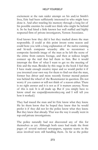 HELP YOURSELF
273
excitement at the ram raider attempt on his and/or Smith’s
lives, Eric had been sufficiently interested in who might have
done it. And after trawling his memory through a long list of
his possible enemies he could not think who might be behind
it. So he had hired a little known but well staffed and highly
respected firm of private investigators, Vernon Associates.
God knows how they did it but they tracked down the man
responsible. (I could at this point invent some reason and
could bore you with a long explanation of the native cunning
and hi-tech computer wizardry able to reconstruct a
composite facsimile image of the man as he left the scene of
the crime from camera footage, and then at tedious length
connect up the trail that led them to him. But it would
interrupt the flow of what I want to get to: the meeting of
Eric and the man. Besides by this stage in the book I feel that
I have made enough creative input and so would prefer it if
you invented your own way for them to find out that the man,
former bus driver and more recently former mental patient
was behind the wheel of the Routemaster in question. Do not
worry if you cannot or will not think of a reason either. There
is no right answer and it is not as if it matters anyway. None
of this is real. It is all made up. But if you simply have to
know email me caspar@onemonkey.org and I will tell you
how it worked.)
They had traced the man and let Eric know what they knew.
He let them know that he hoped they knew that he would
prefer it if they did not let the police know what they knew.
But they knew that already. That was the way it usually went in
top end private investigations.
The police naturally had not discovered any of this for
themselves as yet. Although both cases had made the front
pages of several national newspapers, separate teams in the
areas involved were still handling them. As far as the police
 