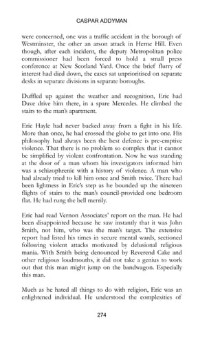 CASPAR ADDYMAN
274
were concerned, one was a traffic accident in the borough of
Westminster, the other an arson attack in Herne Hill. Even
though, after each incident, the deputy Metropolitan police
commissioner had been forced to hold a small press
conference at New Scotland Yard. Once the brief flurry of
interest had died down, the cases sat unprioritised on separate
desks in separate divisions in separate boroughs.
Duffled up against the weather and recognition, Eric had
Dave drive him there, in a spare Mercedes. He climbed the
stairs to the man’s apartment.
Eric Hayle had never backed away from a fight in his life.
More than once, he had crossed the globe to get into one. His
philosophy had always been the best defence is pre-emptive
violence. That there is no problem so complex that it cannot
be simplified by violent confrontation. Now he was standing
at the door of a man whom his investigators informed him
was a schizophrenic with a history of violence. A man who
had already tried to kill him once and Smith twice. There had
been lightness in Eric’s step as he bounded up the nineteen
flights of stairs to the man’s council-provided one bedroom
flat. He had rung the bell merrily.
Eric had read Vernon Associates’ report on the man. He had
been disappointed because he saw instantly that it was John
Smith, not him, who was the man’s target. The extensive
report had listed his times in secure mental wards, sectioned
following violent attacks motivated by delusional religious
mania. With Smith being denounced by Reverend Cake and
other religious loudmouths, it did not take a genius to work
out that this man might jump on the bandwagon. Especially
this man.
Much as he hated all things to do with religion, Eric was an
enlightened individual. He understood the complexities of
 