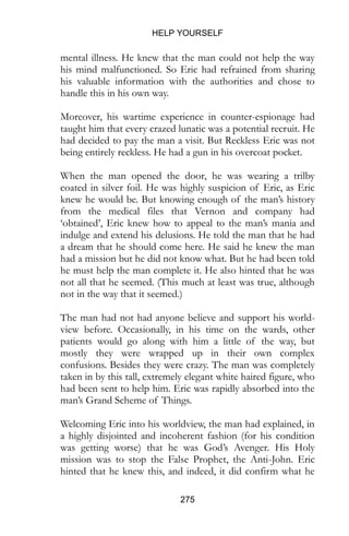 HELP YOURSELF
275
mental illness. He knew that the man could not help the way
his mind malfunctioned. So Eric had refrained from sharing
his valuable information with the authorities and chose to
handle this in his own way.
Moreover, his wartime experience in counter-espionage had
taught him that every crazed lunatic was a potential recruit. He
had decided to pay the man a visit. But Reckless Eric was not
being entirely reckless. He had a gun in his overcoat pocket.
When the man opened the door, he was wearing a trilby
coated in silver foil. He was highly suspicion of Eric, as Eric
knew he would be. But knowing enough of the man’s history
from the medical files that Vernon and company had
‘obtained’, Eric knew how to appeal to the man’s mania and
indulge and extend his delusions. He told the man that he had
a dream that he should come here. He said he knew the man
had a mission but he did not know what. But he had been told
he must help the man complete it. He also hinted that he was
not all that he seemed. (This much at least was true, although
not in the way that it seemed.)
The man had not had anyone believe and support his world-
view before. Occasionally, in his time on the wards, other
patients would go along with him a little of the way, but
mostly they were wrapped up in their own complex
confusions. Besides they were crazy. The man was completely
taken in by this tall, extremely elegant white haired figure, who
had been sent to help him. Eric was rapidly absorbed into the
man’s Grand Scheme of Things.
Welcoming Eric into his worldview, the man had explained, in
a highly disjointed and incoherent fashion (for his condition
was getting worse) that he was God’s Avenger. His Holy
mission was to stop the False Prophet, the Anti-John. Eric
hinted that he knew this, and indeed, it did confirm what he
 