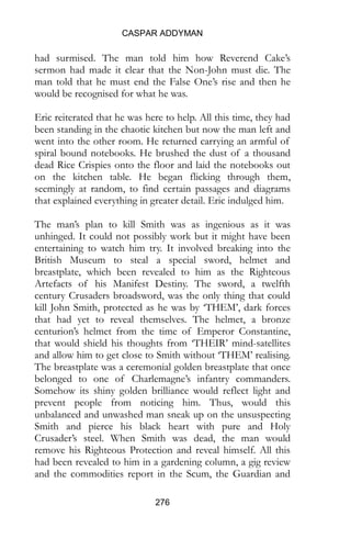 CASPAR ADDYMAN
276
had surmised. The man told him how Reverend Cake’s
sermon had made it clear that the Non-John must die. The
man told that he must end the False One’s rise and then he
would be recognised for what he was.
Eric reiterated that he was here to help. All this time, they had
been standing in the chaotic kitchen but now the man left and
went into the other room. He returned carrying an armful of
spiral bound notebooks. He brushed the dust of a thousand
dead Rice Crispies onto the floor and laid the notebooks out
on the kitchen table. He began flicking through them,
seemingly at random, to find certain passages and diagrams
that explained everything in greater detail. Eric indulged him.
The man’s plan to kill Smith was as ingenious as it was
unhinged. It could not possibly work but it might have been
entertaining to watch him try. It involved breaking into the
British Museum to steal a special sword, helmet and
breastplate, which been revealed to him as the Righteous
Artefacts of his Manifest Destiny. The sword, a twelfth
century Crusaders broadsword, was the only thing that could
kill John Smith, protected as he was by ‘THEM’, dark forces
that had yet to reveal themselves. The helmet, a bronze
centurion’s helmet from the time of Emperor Constantine,
that would shield his thoughts from ‘THEIR’ mind-satellites
and allow him to get close to Smith without ‘THEM’ realising.
The breastplate was a ceremonial golden breastplate that once
belonged to one of Charlemagne’s infantry commanders.
Somehow its shiny golden brilliance would reflect light and
prevent people from noticing him. Thus, would this
unbalanced and unwashed man sneak up on the unsuspecting
Smith and pierce his black heart with pure and Holy
Crusader’s steel. When Smith was dead, the man would
remove his Righteous Protection and reveal himself. All this
had been revealed to him in a gardening column, a gig review
and the commodities report in the Scum, the Guardian and
 