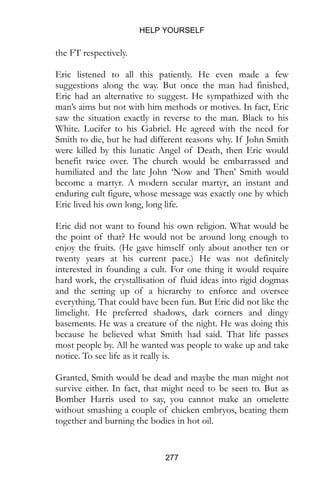 HELP YOURSELF
277
the FT respectively.
Eric listened to all this patiently. He even made a few
suggestions along the way. But once the man had finished,
Eric had an alternative to suggest. He sympathized with the
man’s aims but not with him methods or motives. In fact, Eric
saw the situation exactly in reverse to the man. Black to his
White. Lucifer to his Gabriel. He agreed with the need for
Smith to die, but he had different reasons why. If John Smith
were killed by this lunatic Angel of Death, then Eric would
benefit twice over. The church would be embarrassed and
humiliated and the late John ‘Now and Then’ Smith would
become a martyr. A modern secular martyr, an instant and
enduring cult figure, whose message was exactly one by which
Eric lived his own long, long life.
Eric did not want to found his own religion. What would be
the point of that? He would not be around long enough to
enjoy the fruits. (He gave himself only about another ten or
twenty years at his current pace.) He was not definitely
interested in founding a cult. For one thing it would require
hard work, the crystallisation of fluid ideas into rigid dogmas
and the setting up of a hierarchy to enforce and oversee
everything. That could have been fun. But Eric did not like the
limelight. He preferred shadows, dark corners and dingy
basements. He was a creature of the night. He was doing this
because he believed what Smith had said. That life passes
most people by. All he wanted was people to wake up and take
notice. To see life as it really is.
Granted, Smith would be dead and maybe the man might not
survive either. In fact, that might need to be seen to. But as
Bomber Harris used to say, you cannot make an omelette
without smashing a couple of chicken embryos, beating them
together and burning the bodies in hot oil.
 