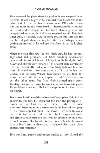 CASPAR ADDYMAN
278
Eric removed the pistol from his pocket. It was wrapped in an
oil cloth. It was a Luger P-09, standard issue to officers in the
Schutzstaffel. Eric had had this one since 1943 when taken
this one from the still warm hand of Sturmbannführer Müller.
A friend and colleague of his from Hamburg who, for
complicated reasons, he had been required to kill. Eric had
other guns, of course. But, for some reason, this one was the
one he had picked out as his gift to the man. Perhaps he was
getting sentimental in his old age. He placed it on the kitchen
table.
When the man first saw the evil black gun, he had become
frightened and paranoid. But Eric’s soothing reassurance
convinced him to pick it up. Holding it in his hand, the cold,
heavy and slightly oily texture of it brought him completely
into the present. He had never completely believed his own
plan. He could see there were aspects of it that he had not
worked out properly. Which item should he get first; the
helmet to evade them? the breastplate to hide? or the sword to
cut the other items free from their alarmed glass cases?
Holding this gun in hand, he cut the sword from this plans.
He could see a new way. He let Eric explain to him how to use
the Luger.
But he would still need the helmet and breastplate. Eric had an
answer to this too. He explained the man the principles of
camouflage. At least as they related to their particular
problem. Anything more abstract would be beyond the grasp
of the man’s crippled mind. Eric showed him how he could
put the tin foil on the inside of his trilby. He explained slowly
and diplomatically that the best way to become invisible was
to look normal. To blend into the crowd. Maybe he could
have a bath? And a shave and a haircut? And wear clean
clothes, that matched?
Eric was kind, patient and understanding as they plotted the
 