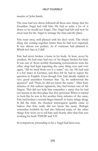 HELP YOURSELF
279
murder of John Smith.
The man had just about followed all these new things that his
Guardian Angel had told him. He had to write a lot of it
down so he would not forget. The Angel had left and now he
must wait for the Angel to arrange the time and the place.
Eric went away, well pleased with his day’s work. The whole
thing was coming together better than he had ever expected.
It was almost too perfect. As if someone had planned it.
Which let’s face it, I did!
Eric had never broken a bone in his body. At least, never by
accident. He had once had two of his fingers broken for him.
It was one of those terribly frustrating conversations were the
other chap had kept repeating the same thing over and over
again. “All we need from you is a name” etc. etc. He had said
it a few times in German, and then felt he had to repeat the
question in English. Even though Eric had already replied in
very good accentless German that “Ja, he understood the
question” and “Nein, he did not know the name.” After forty
minutes of this tedious rigmarole, they had broken one of his
fingers. This did not help him remember a name that he had
not known in the first place but they persisted. When it started
to look like he was in for another forty minutes of the same,
Eric had broken a second finger himself to hurry things along.
It did the trick, the shocked interrogator quickly came to
believe that Eric really did not know the name. Perhaps
somewhat foolishly he had also believed many of the other
things Eric went on to tell him and shortly after that Eric was
working for both ‘THEM’ and ‘US’.
In comparison, pretending to be a Angel had been easy.
 