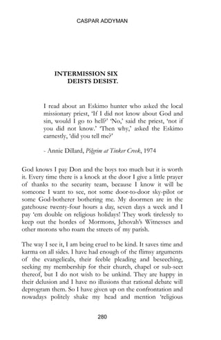 CASPAR ADDYMAN
280
INTERMISSION SIX
DEISTS DESIST.
I read about an Eskimo hunter who asked the local
missionary priest, ‘If I did not know about God and
sin, would I go to hell?’ ‘No,’ said the priest, ‘not if
you did not know.’ ‘Then why,’ asked the Eskimo
earnestly, ‘did you tell me?’
- Annie Dillard, Pilgrim at Tinker Creek, 1974
God knows I pay Don and the boys too much but it is worth
it. Every time there is a knock at the door I give a little prayer
of thanks to the security team, because I know it will be
someone I want to see, not some door-to-door sky-pilot or
some God-botherer bothering me. My doormen are in the
gatehouse twenty-four hours a day, seven days a week and I
pay ‘em double on religious holidays! They work tirelessly to
keep out the hordes of Mormons, Jehovah’s Witnesses and
other morons who roam the streets of my parish.
The way I see it, I am being cruel to be kind. It saves time and
karma on all sides. I have had enough of the flimsy arguments
of the evangelicals, their feeble pleading and beseeching,
seeking my membership for their church, chapel or sub-sect
thereof, but I do not wish to be unkind. They are happy in
their delusion and I have no illusions that rational debate will
deprogram them. So I have given up on the confrontation and
nowadays politely shake my head and mention ‘religious
 