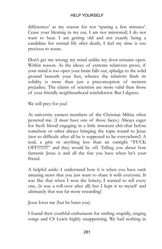 HELP YOURSELF
281
differences’ as my reason for not ‘sparing a few minutes’.
Cease your bleating in my ear, I am not interested; I do not
want to hear. I am getting old and not exactly being a
candidate for eternal life after death, I feel my time is too
precious to waste.
Don’t get me wrong; my mind unlike my door remains open.
Within reason. As the idiocy of extreme relativists prove, if
your mind is too open your brain falls out, spludge to the solid
ground beneath your feet, whence the relativist finds its
solidity is more than just a preconception of western
prejudice. The claims of scientists are more valid than those
of your friendly neighbourhood witchdoctor. But I digress.
We will prey for you!
At university earnest members of the Christian Militia often
pestered me. (I must have one of those faces.) Always eager
for fresh blood engaging in a little innocent chit-chat before
somehow or other always bringing the topic round to Jesus
(not so difficult: after all he is supposed to be everywhere!) A
nod, a grin or anything less than an outright “FUCK
OFF!!!!!!!!!!” and they would be off. Telling you about how
fantastic Jesus is and all the fun you have when he’s your
friend.
A helpful aside: I understand how it is when you have such
amazing news that you just want to share it with everyone. It
was like that when I won the lottery, I wanted to tell every
one, (it was a roll-over after all) but I kept it to myself and
ultimately that was far more rewarding!
Jesus loves me (but he hates you)
I found their youthful enthusiasm for smiling stupidly, singing
songs and CS Lewis highly unappetising. We had nothing in
 