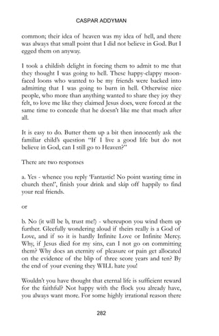 CASPAR ADDYMAN
282
common; their idea of heaven was my idea of hell, and there
was always that small point that I did not believe in God. But I
egged them on anyway.
I took a childish delight in forcing them to admit to me that
they thought I was going to hell. These happy-clappy moon-
faced loons who wanted to be my friends were backed into
admitting that I was going to burn in hell. Otherwise nice
people, who more than anything wanted to share they joy they
felt, to love me like they claimed Jesus does, were forced at the
same time to concede that he doesn’t like me that much after
all.
It is easy to do. Butter them up a bit then innocently ask the
familiar child’s question “If I live a good life but do not
believe in God, can I still go to Heaven?”
There are two responses
a. Yes - whence you reply ‘Fantastic! No point wasting time in
church then!’, finish your drink and skip off happily to find
your real friends.
or
b. No (it will be b, trust me!) - whereupon you wind them up
further. Gleefully wondering aloud if theirs really is a God of
Love, and if so it is hardly Infinite Love or Infinite Mercy.
Why, if Jesus died for my sins, can I not go on committing
them? Why does an eternity of pleasure or pain get allocated
on the evidence of the blip of three score years and ten? By
the end of your evening they WILL hate you!
Wouldn’t you have thought that eternal life is sufficient reward
for the faithful? Not happy with the flock you already have,
you always want more. For some highly irrational reason there
 