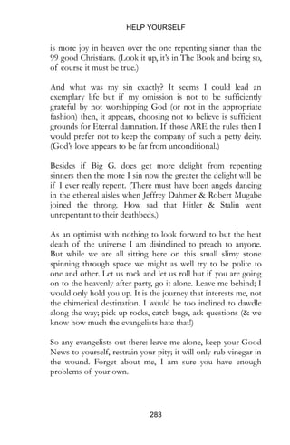 HELP YOURSELF
283
is more joy in heaven over the one repenting sinner than the
99 good Christians. (Look it up, it’s in The Book and being so,
of course it must be true.)
And what was my sin exactly? It seems I could lead an
exemplary life but if my omission is not to be sufficiently
grateful by not worshipping God (or not in the appropriate
fashion) then, it appears, choosing not to believe is sufficient
grounds for Eternal damnation. If those ARE the rules then I
would prefer not to keep the company of such a petty deity.
(God’s love appears to be far from unconditional.)
Besides if Big G. does get more delight from repenting
sinners then the more I sin now the greater the delight will be
if I ever really repent. (There must have been angels dancing
in the ethereal aisles when Jeffrey Dahmer & Robert Mugabe
joined the throng. How sad that Hitler & Stalin went
unrepentant to their deathbeds.)
As an optimist with nothing to look forward to but the heat
death of the universe I am disinclined to preach to anyone.
But while we are all sitting here on this small slimy stone
spinning through space we might as well try to be polite to
one and other. Let us rock and let us roll but if you are going
on to the heavenly after party, go it alone. Leave me behind; I
would only hold you up. It is the journey that interests me, not
the chimerical destination. I would be too inclined to dawdle
along the way; pick up rocks, catch bugs, ask questions (& we
know how much the evangelists hate that!)
So any evangelists out there: leave me alone, keep your Good
News to yourself, restrain your pity; it will only rub vinegar in
the wound. Forget about me, I am sure you have enough
problems of your own.
 